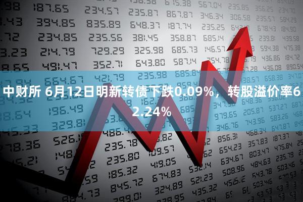 中财所 6月12日明新转债下跌0.09%，转股溢价率62.24%