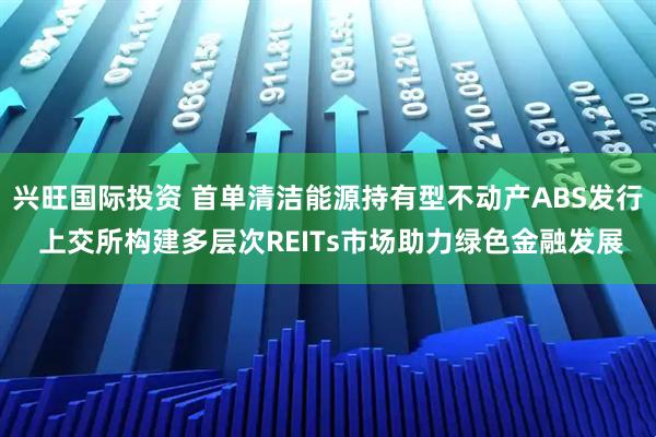 兴旺国际投资 首单清洁能源持有型不动产ABS发行 上交所构建多层次REITs市场助力绿色金融发展