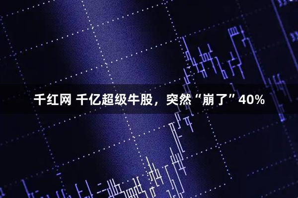 千红网 千亿超级牛股，突然“崩了”40%
