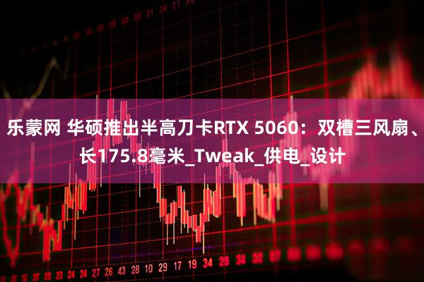 乐蒙网 华硕推出半高刀卡RTX 5060：双槽三风扇、长175.8毫米_Tweak_供电_设计