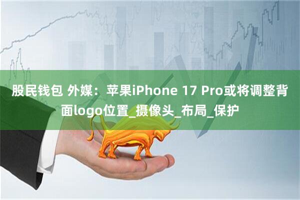 股民钱包 外媒：苹果iPhone 17 Pro或将调整背面logo位置_摄像头_布局_保护