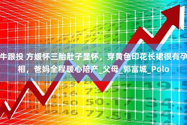 牛跟投 方媛怀三胎肚子显怀，穿黄色印花长裙很有孕相，爸妈全程暖心陪产_父母_郭富城_Polo