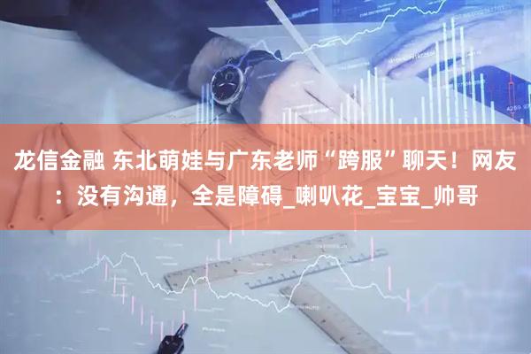 龙信金融 东北萌娃与广东老师“跨服”聊天！网友：没有沟通，全是障碍_喇叭花_宝宝_帅哥