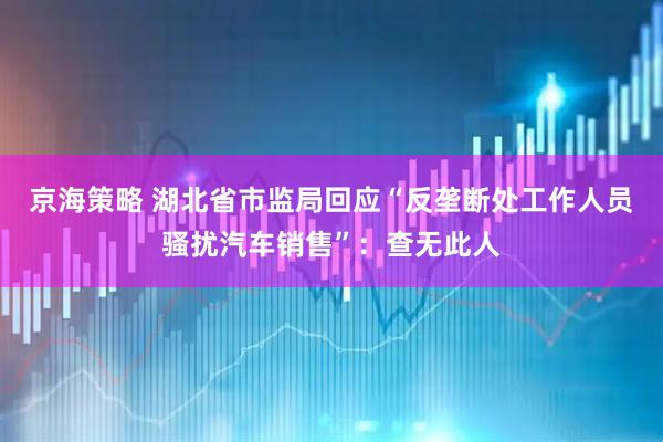 京海策略 湖北省市监局回应“反垄断处工作人员骚扰汽车销售”：查无此人