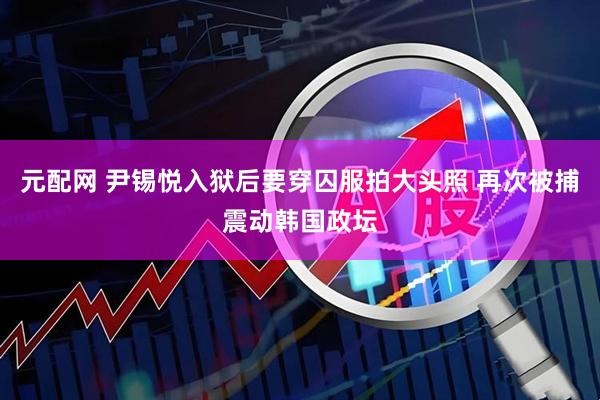 元配网 尹锡悦入狱后要穿囚服拍大头照 再次被捕震动韩国政坛