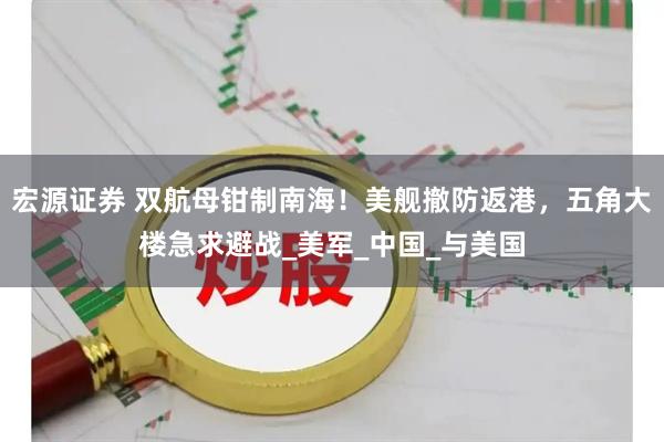 宏源证券 双航母钳制南海！美舰撤防返港，五角大楼急求避战_美军_中国_与美国
