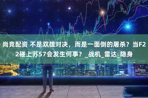 尚竞配资 不是双雄对决，而是一面倒的屠杀？当F22碰上苏57会发生何事？_战机_雷达_隐身