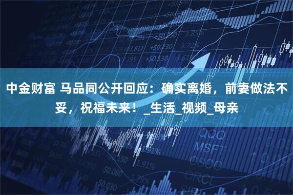 中金财富 马品同公开回应：确实离婚，前妻做法不妥，祝福未来！_生活_视频_母亲