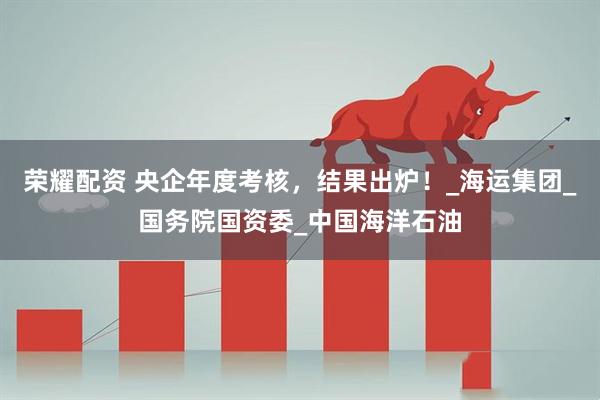 荣耀配资 央企年度考核，结果出炉！_海运集团_国务院国资委_中国海洋石油