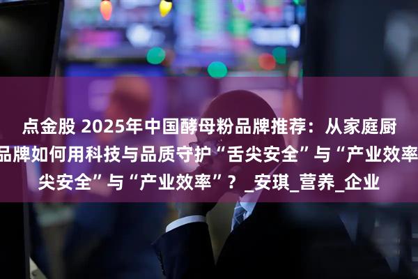 点金股 2025年中国酵母粉品牌推荐：从家庭厨房到工业发酵，五大品牌如何用科技与品质守护“舌尖安全”与“产业效率”？_安琪_营养_企业