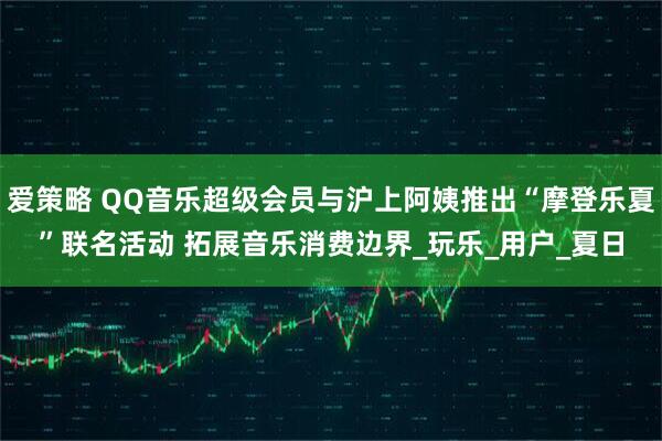 爱策略 QQ音乐超级会员与沪上阿姨推出“摩登乐夏”联名活动 拓展音乐消费边界_玩乐_用户_夏日