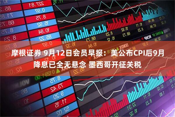 摩根证券 9月12日会员早报：美公布CPI后9月降息已全无悬念 墨西哥开征关税