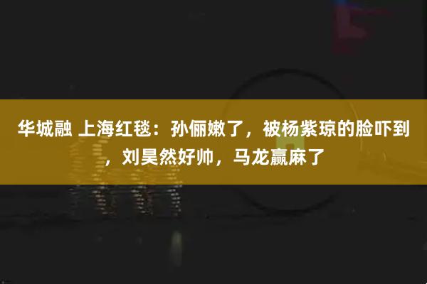 华城融 上海红毯：孙俪嫩了，被杨紫琼的脸吓到，刘昊然好帅，马龙赢麻了
