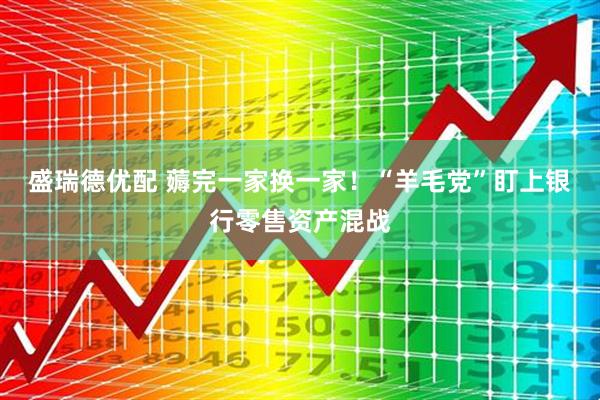 盛瑞德优配 薅完一家换一家!“羊毛党”盯上银行零售资产混战