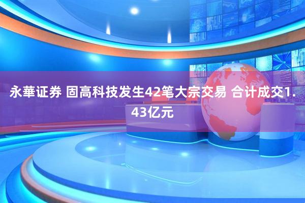 永華证券 固高科技发生42笔大宗交易 合计成交1.43亿元